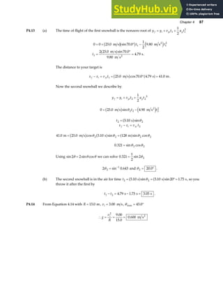 Chapter 4 87
P4.13 (a) The time of flight of the first snowball is the nonzero root of y y v t a t
f i yi y
= + +
1 1
2
1
2
0 0 25 0 70 0
1
2
9 80
2 25 0 70 0
9 80
4 79
1 1
2
1
= + ° −
=
°
=
. sin . .
( . )sin .
.
. .
m s m s
m s
m s
s
2
2
b gb g e j
t t
t
The distance to your target is
x x v t
f i xi
− = = ° =
1 25 0 70 0 4 79 41 0
. cos . . .
m s s m
b g a f .
Now the second snowball we describe by
y y v t a t
f i yi y
= + +
2 2
2
1
2
0 25 0 4 90
2 2 2
2
= −
. sin .
m s m s2
b g e j
θ t t
t2 2
5 10
= . sin
s
a f θ
x x v t
f i xi
− = 2
41 0 25 0 5 10 128
2 2 2 2
. . cos . sin sin cos
m m s s m
= =
b g a f a f
θ θ θ θ
0 321 2 2
. sin cos
= θ θ
Using sin sin cos
2 2
θ θ θ
= we can solve 0 321
1
2
2 2
. sin
= θ
2 0 643
2
1
θ = −
sin . and θ 2 = °
20 0
. .
(b) The second snowball is in the air for time t2 2
5 10 5 10 20 1 75
= = °=
. sin . sin .
s s s
a f a f
θ , so you
throw it after the first by
t t
1 2 4 79 1 75 3 05
− = − =
. . .
s s s .
P4.14 From Equation 4.14 with R = 15 0
. m, vi = 3 00
. m s, θmax = °
45 0
.
∴ = = =
g
v
R
i
2
9 00
15 0
0 600
.
.
. m s2
 