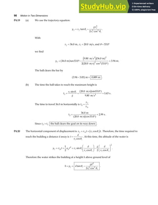90 Motion in Two Dimensions
P4.19 (a) We use the trajectory equation:
y x
gx
v
f f i
f
i i
= −
tan
cos
θ
θ
2
2 2
2
.
With
x f = 36 0
. m, vi = 20 0
. m s, and θ = °
53 0
.
we find
y f = °−
°
=
36 0 53 0
9 80 36 0
2 20 0 53 0
3 94
2
2 2
. tan .
. .
. cos .
.
m
m s m
m s
m
2
a f e ja f
b g a f
.
The ball clears the bar by
3 94 3 05 0 889
. . .
− =
a fm m .
(b) The time the ball takes to reach the maximum height is
t
v
g
i i
1
20 0 53 0
9 80
1 63
= =
°
=
sin . .
.
.
θ m s sin
m s
s
2
b ga f .
The time to travel 36.0 m horizontally is t
x
v
f
ix
2 =
t2
36 0
20 0 53 0
2 99
=
°
=
.
( . cos .
.
m
m s)
s
a f .
Since t t
2 1
 the ball clears the goal on its way down .
P4.20 The horizontal component of displacement is x v t v t
f xi i i
= = cosθ
b g . Therefore, the time required to
reach the building a distance d away is t
d
vi i
=
cosθ
. At this time, the altitude of the water is
y v t a t v
d
v
g d
v
f yi y i i
i i i i
= + =
F
HG I
KJ−
F
HG I
KJ
1
2 2
2
2
sin
cos cos
θ
θ θ
.
Therefore the water strikes the building at a height h above ground level of
h y d
gd
v
f i
i i
= = −
tan
cos
θ
θ
2
2 2
2
.
 