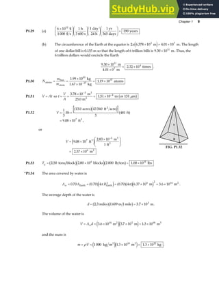 Chapter 1 9
P1.29 (a)
6 10 1 1 1
190
12
×
F
HG
I
KJ
F
HG
I
KJF
HG I
KJF
HG
I
KJ =
$
1 000 $ s
h
3 600 s
day
24 h
yr
365 days
years
(b) The circumference of the Earth at the equator is 2 6 378 10 4 01 10
3 7
π . .
× = ×
m m
e j . The length
of one dollar bill is 0.155 m so that the length of 6 trillion bills is 9 30 1011
. × m. Thus, the
6 trillion dollars would encircle the Earth
9 30 10
2 32 10
11
4
.
.
×
×
= ×
m
4.01 0 m
times
7
.
P1.30 N
m
m
atoms
Sun
atom
kg
1.67 kg
atoms
= =
×
×
= ×
−
1 99 10
10
1 19 10
30
27
57
.
.
P1.31 V At
= so t
V
A
= =
×
= ×
−
−
3 78 10
25 0
1 51 10 151
3
4
.
.
.
m
m
m or m
3
2
µ
b g
P1.32 V Bh
= =
= ×
1
3
13 0 43 560
3
481
9 08 107
.
. ,
acres ft acre
ft
ft
2
3
a fe j a f
or
V = ×
×
F
HG
I
KJ
= ×
−
9 08 10
2 83 10
1
2 57 10
7
2
6
.
.
.
ft
m
ft
m
3
3
3
3
e j B
h
B
h
FIG. P1.32
P1.33 Fg = × = ×
2 50 2 00 10 2 000 1 00 10
6 10
. . .
tons block blocks lb ton lbs
b ge jb g
*P1.34 The area covered by water is
A A R
w = = = × = ×
0 70 3 6 10
2 14
. 0.70 4 0.70 4 6.37 10 m . m
Earth Earth
6 2 2
a fe j a fa fe j
π π .
The average depth of the water is
d = = ×
2.3 miles 1 609 m l mile . m
a fb g 3 7 103
.
The volume of the water is
V A d
w
= = × × = ×
3 6 10 3 7 10 1 3 10
14 2 3 18 3
. m . m . m
e je j
and the mass is
m V
= = × = ×
ρ 1 000 1 3 10 1 3 10
3 18 3 21
kg m . m kg
e je j . .
 