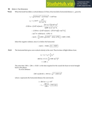 92 Motion in Two Dimensions
*P4.22 When the bomb has fallen a vertical distance 2.15 km, it has traveled a horizontal distance x f given by
x
y x
gx
v
f
f f
f
i i
i
i
i i
i
i
= − =
= −
− = −
∴− = − +
∴ − − =
∴ = ± − −
F
H
I
K = ±
3 25 2 15 2 437
2
2 150 2 437
9 8 2 437
2 280
2 150 2 437 371 19 1
6 565 4 792 0
1
2
6 565 6 565 4 1 4 792 3 283 3 945
2 2
2
2 2
2
2 2
2
2
2
. . .
tan
cos
tan
.
cos
tan . tan
tan . tan .
tan . . . . . .
km km km
m m
m s m
m s
m m m
2
a f a f
b g e jb g
b g
b g a fe j
a f a fa f
θ
θ
θ
θ
θ θ
θ θ
θ
Select the negative solution, since θi is below the horizontal.
∴ = −
tan .
θi 0 662 , θi = − °
33 5
.
P4.23 The horizontal kick gives zero vertical velocity to the rock. Then its time of flight follows from
y y v t a t
t
t
f i yi y
= + +
− = + + −
=
1
2
40 0 0 0
1
2
9 80
2 86
2
2
. .
. .
m m s
s
2
e j
The extra time 3 00 2 86 0 143
. . .
s s s
− = is the time required for the sound she hears to travel straight
back to the player.
It covers distance
343 0 143 49 0 40 0
2 2
m s s m m
b g a f
. . .
= = +
x
where x represents the horizontal distance the rock travels.
x v t t
v
xi
xi
= = +
∴ = =
28 3 0
28 3
2 86
9 91
2
.
.
.
.
m
m
s
m s
 