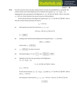 Chapter 4 93
P4.24 From the instant he leaves the floor until just before he lands, the basketball star is a projectile. His
vertical velocity and vertical displacement are related by the equation v v a y y
yf yi y f i
2 2
2
= + −
d i.
Applying this to the upward part of his flight gives 0 2 9 80 1 85 1 02
2
= + − −
vyi . . .
m s m
2
e ja f . From this,
vyi = 4 03
. m s. [Note that this is the answer to part (c) of this problem.]
For the downward part of the flight, the equation gives vyf
2
0 2 9 80 0 900 1 85
= + − −
. . .
m s m
2
e ja f .
Thus the vertical velocity just before he lands is
vyf = −4 32
. m s.
(a) His hang time may then be found from v v a t
yf yi y
= + :
− = + −
4 32 4 03 9 80
. . .
m s m s m s2
e jt
or t = 0 852
. s .
(b) Looking at the total horizontal displacement during the leap, x v t
xi
= becomes
2 80 0 852
. .
m s
= vxi a f
which yields vxi = 3 29
. m s .
(c) vyi = 4.03 m s . See above for proof.
(d) The takeoff angle is: θ =
F
HG
I
KJ =
F
HG
I
KJ = °
− −
tan tan
.
.
1 1 4 03
50 8
v
v
yi
xi
m s
3.29 m s
.
(e) Similarly for the deer, the upward part of the flight gives
v v a y y
yf yi y f i
2 2
2
= + −
d i:
0 2 9 80 2 50 1 20
2
= + − −
vyi . . .
m s m
2
e ja f
so vyi = 5 04
. m s.
For the downward part, v v a y y
yf yi y f i
2 2
2
= + −
d i yields vyf
2
0 2 9 80 0 700 2 50
= + − −
. . .
m s m
2
e ja f
and vyf = −5 94
. m s.
The hang time is then found as v v a t
yf yi y
= + : − = + −
5 94 5 04 9 80
. . .
m s m s m s2
e jt and
t = 1 12
. s .
 