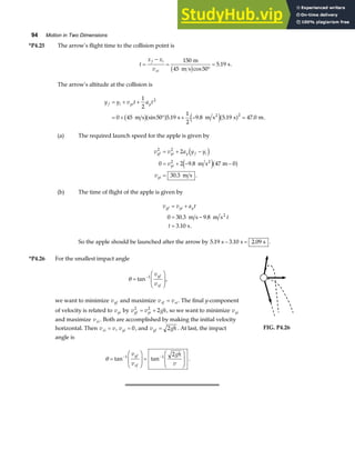 94 Motion in Two Dimensions
*P4.25 The arrow’s flight time to the collision point is
t
x x
v
f i
xi
=
−
=
°
=
150
45 50
5 19
m
m s
s
b gcos
. .
The arrow’s altitude at the collision is
y y v t a t
f i yi y
= + +
= + ° + − =
1
2
0 45 50 5 19
1
2
9 8 5 19 47 0
2
2
m s s m s s m
2
b ga f e ja f
sin . . . . .
(a) The required launch speed for the apple is given by
v v a y y
v
v
yf yi y f i
yi
yi
2 2
2
2
0 2 9 8 47 0
30 3
= + −
= + − −
=
d i
e ja f
.
. .
m s m
m s
2
(b) The time of flight of the apple is given by
v v a t
t
t
yf yi y
= +
= −
=
0 30 3 9 8
3 10
. .
. .
m s m s
s
2
So the apple should be launched after the arrow by 5 19 3 10 2 09
. . .
s s s
− = .
*P4.26 For the smallest impact angle
θ =
F
HG
I
KJ
−
tan 1
v
v
yf
xf
,
we want to minimize vyf and maximize v v
xf xi
= . The final y-component
of velocity is related to vyi by v v gh
yf yi
2 2
2
= + , so we want to minimize vyi
and maximize vxi . Both are accomplished by making the initial velocity
horizontal. Then v v
xi = , vyi = 0, and v gh
yf = 2 . At last, the impact
angle is
θ =
F
HG
I
KJ =
F
HG
I
KJ
− −
tan tan
1 1 2
v
v
gh
v
yf
xf
.
FIG. P4.26
 