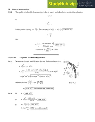 96 Motion in Two Dimensions
P4.32 The satellite is in free fall. Its acceleration is due to gravity and is by effect a centripetal acceleration.
a g
c =
so
v
r
g
2
= .
Solving for the velocity, v rg
= = + = ×
6 400 600 10 8 21 7 58 10
3 3
, . .
a fe je j
m m s m s
2
v
r
T
=
2π
and
T
r
v
T
= =
×
×
= ×
= ×
F
HG I
KJ =
2 2 7 000 10
7 58 10
5 80 10
5 80 10
1
96 7
3
3
3
3
π π ,
.
.
. . .
m
m s
s
s
min
60 s
min
e j
Section 4.5 Tangential and Radial Acceleration
P4.33 We assume the train is still slowing down at the instant in question.
a
v
r
a
v
t
a a a
c
t
c t
= =
= =
−
= −
= + = + −
2
3 1
2 2 2 2
1 29
40 0 10
15 0
0 741
1 29 0 741
.
.
.
.
. .
m s
km h m km
s
m s
m s m s
2
h
3 600 s 2
2 2
∆
∆
b ge je j
e j e j
at an angle of tan tan
− −
F
HG
I
KJ =
F
HG I
KJ
1 1
a
a
t
c
0.741
1.29
a = 1 48
. m s inward and 29.9 backward
2 o
FIG. P4.33
P4.34 (a) at = 0 600
. m s2
(b) a
v
r
r = = =
2 2
4 00
20 0
0 800
.
.
.
m s
m
m s2
b g
(c) a a a
t r
= + =
2 2
1 00
. m s2
θ = = °
−
tan .
1
53 1
a
a
r
t
inward from path
 