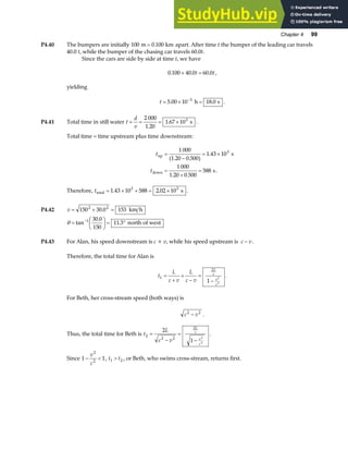 Chapter 4 99
P4.40 The bumpers are initially 100 0 100
m km
= . apart. After time t the bumper of the leading car travels
40.0 t, while the bumper of the chasing car travels 60.0t.
Since the cars are side by side at time t, we have
0 100 40 0 60 0
. . .
+ =
t t,
yielding
t = × =
−
5 00 10 18 0
3
. .
h s .
P4.41 Total time in still water t
d
v
= = = ×
2 000
1 20
1 67 103
.
. s .
Total time = time upstream plus time downstream:
t
t
up
down
s
s
=
−
= ×
=
+
=
1 000
1 20 0 500
1 43 10
1 000
1 20 0 500
588
3
( . . )
.
. .
.
Therefore, ttotal s
= × + = ×
1 43 10 588 2 02 10
3 3
. . .
P4.42 v = + =
150 30 0 153
2 2
. km h
θ =
F
HG I
KJ = °
−
tan
.
.
1 30 0
150
11 3 north of west
P4.43 For Alan, his speed downstream is c + v, while his speed upstream is c v
− .
Therefore, the total time for Alan is
t
L
c v
L
c v
L
c
v
c
1
2
1
2
2
=
+
+
−
=
−
.
For Beth, her cross-stream speed (both ways) is
c v
2 2
− .
Thus, the total time for Beth is t
L
c v
L
c
v
c
2
2 2
2
2
1
2
2
=
−
=
−
.
Since 1 1
2
2
− 
v
c
, t t
1 2
 , or Beth, who swims cross-stream, returns first.
 