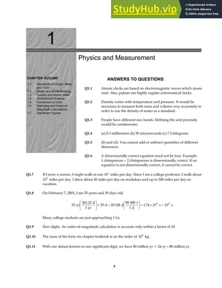 1
CHAPTER OUTLINE
1.1 Standards of Length, Mass,
and Time
1.2 Matter and Model-Building
1.3 Density and Atomic Mass
1.4 Dimensional Analysis
1.5 Conversion of Units
1.6 Estimates and Order-of-
Magnitude Calculations
1.7 Significant Figures
Physics and Measurement
ANSWERS TO QUESTIONS
Q1.1 Atomic clocks are based on electromagnetic waves which atoms
emit. Also, pulsars are highly regular astronomical clocks.
Q1.2 Density varies with temperature and pressure. It would be
necessary to measure both mass and volume very accurately in
order to use the density of water as a standard.
Q1.3 People have different size hands. Defining the unit precisely
would be cumbersome.
Q1.4 (a) 0.3 millimeters (b) 50 microseconds (c) 7.2 kilograms
Q1.5 (b) and (d). You cannot add or subtract quantities of different
dimension.
Q1.6 A dimensionally correct equation need not be true. Example:
1 chimpanzee = 2 chimpanzee is dimensionally correct. If an
equation is not dimensionally correct, it cannot be correct.
Q1.7 If I were a runner, I might walk or run 101
miles per day. Since I am a college professor, I walk about
100
miles per day. I drive about 40 miles per day on workdays and up to 200 miles per day on
vacation.
Q1.8 On February 7, 2001, I am 55 years and 39 days old.
55
365 25
1
39 20 128
86 400
1
1 74 10 10
9 9
yr
d
yr
d d
s
d
s s
.
. ~
F
HG
I
KJ+ =
F
HG I
KJ = × .
Many college students are just approaching 1 Gs.
Q1.9 Zero digits. An order-of-magnitude calculation is accurate only within a factor of 10.
Q1.10 The mass of the forty-six chapter textbook is on the order of 100
kg .
Q1.11 With one datum known to one significant digit, we have 80 million yr + 24 yr = 80 million yr.
1
 