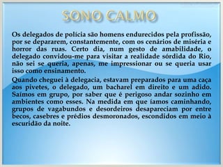 Os delegados de polícia são homens endurecidos pela profissão, por se depararem, constantemente, com os cenários de miséria e horror das ruas. Certo dia, num gesto de amabilidade, o delegado convidou-me para visitar a realidade sórdida do Rio, não sei se queria, apenas, me impressionar ou se queria usar isso como ensinamento. Quando cheguei à delegacia, estavam preparados para uma caça aos pivetes, o delegado, um bacharel em direito e um adido. Saímos em grupo, por saber que é perigoso andar sozinho em ambientes como esses. Na medida em que íamos caminhando, grupos de vagabundos e desordeiros desapareciam por entre becos, casebres e prédios desmoronados, escondidos em meio à escuridão da noite.  
