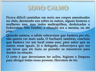 Ficava difícil caminhar em meio aos corpos amontoados no chão, dormindo uns sobre os outros, alguns homens e mulheres nus, mas todos maltrapilhos, desleixados e fedorentos. Nos fundos, a situação era a mesma, ou até pior. Quando saímos, o adido esbravejou que bastava pra ele, não queria ver mais nada. O bacharel, também, concluiu que bastava ver um local como esse, para saber que os outros eram iguais. Já o delegado, esbravejava que era um favor que ele fazia ao prender os miseráveis para dormir na estação. O certo é que deveríamos ter asilos, higiene e limpeza para abrigar todas essas pessoas. Havemos de ter. 