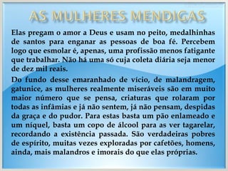 Elas pregam o amor a Deus e usam no peito, medalhinhas de santos para enganar as pessoas de boa fé. Percebem logo que esmolar é, apenas, uma profissão menos fatigante que trabalhar. Não há uma só cuja coleta diária seja menor de dez mil reais. Do fundo desse emaranhado de vício, de malandragem, gatunice, as mulheres realmente miseráveis são em muito maior número que se pensa, criaturas que rolaram por todas as infâmias e já não sentem, já não pensam, despidas da graça e do pudor. Para estas basta um pão enlameado e um níquel, basta um copo de álcool para as ver tagarelar, recordando a existência passada. São verdadeiras pobres de espírito, muitas vezes exploradas por cafetões, homens, ainda, mais malandros e imorais do que elas próprias. 