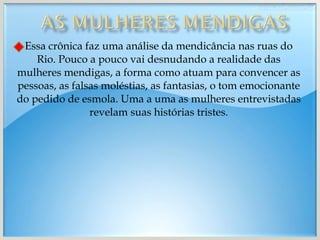 Essa crônica faz uma análise da mendicância nas ruas do Rio. Pouco a pouco vai desnudando a realidade das mulheres mendigas, a forma como atuam para convencer as pessoas, as falsas moléstias, as fantasias, o tom emocionante do pedido de esmola. Uma a uma as mulheres entrevistadas revelam suas histórias tristes. 