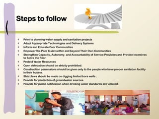 Steps to follow
Prior to planning water supply and sanitation projects
Adopt Appropriate Technologies and Delivery Systems
Inform and Educate Poor Communities
Empower the Poor to Act within and beyond Their Own Communities
Strengthen Capacity, Autonomy, and Accountability of Service Providers and Provide Incentives
to Serve the Poor
Protect Water Resources
Open defecation should be strictly prohibited.
Construction permissions should be given only to the people who have proper sanitation facility
in their houses.
Strict laws should be made on digging limited bore wells .
Provide for protection of groundwater sources.
Provide for public notification when drinking water standards are violated.
 
