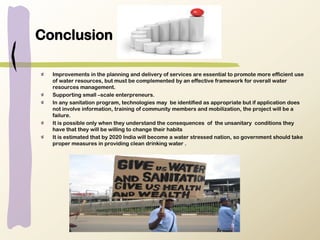 Conclusion
Improvements in the planning and delivery of services are essential to promote more efficient use
of water resources, but must be complemented by an effective framework for overall water
resources management.
Supporting small –scale enterpreneurs.
In any sanitation program, technologies may be identified as appropriate but if application does
not involve information, training of community members and mobilization, the project will be a
failure.
It is possible only when they understand the consequences of the unsanitary conditions they
have that they will be willing to change their habits
It is estimated that by 2020 India will become a water stressed nation, so government should take
proper measures in providing clean drinking water .
 