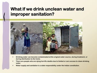 What if we drink unclean water and
improper sanitation?
Drinking water can become contaminated at the original water source, during treatment, or
during distribution to the home.
There are people who are dying horrific deaths due to limited or zero access to clean drinking
water.
Water supply and sanitation is a state responsibility under the Indian constitution.
 