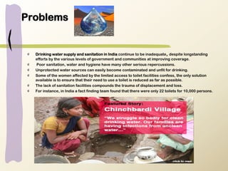 Problems
Drinking water supply and sanitation in India continue to be inadequate, despite longstanding
efforts by the various levels of government and communities at improving coverage.
Poor sanitation, water and hygiene have many other serious repercussions.
Unprotected water sources can easily become contaminated and unfit for drinking.
Some of the women affected by the limited access to toilet facilities confess, the only solution
available is to ensure that their need to use a toilet is reduced as far as possible.
The lack of sanitation facilities compounds the trauma of displacement and loss.
For instance, in India a fact finding team found that there were only 22 toilets for 10,000 persons.
 