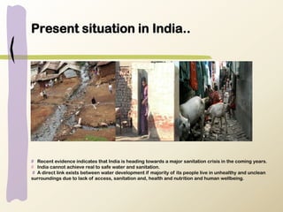 Present situation in India..
# Recent evidence indicates that India is heading towards a major sanitation crisis in the coming years.
# India cannot achieve real to safe water and sanitation.
# A direct link exists between water development if majority of its people live in unhealthy and unclean
surroundings due to lack of access, sanitation and, health and nutrition and human wellbeing.
 