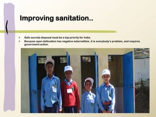 Improving sanitation..
Safe excreta disposal must be a top priority for India.
Because open defecation has negative externalities, it is everybody’s problem, and requires
government action.
 