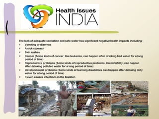 The lack of adequate sanitation and safe water has significant negative health impacts including :
Vomiting or diarrhea
A sick stomach
Skin rashes
Cancer (Some kinds of cancer, like leukemia, can happen after drinking bad water for a long
period of time)
Reproductive problems (Some kinds of reproductive problems, like infertility, can happen
after drinking polluted water for a long period of time)
Developmental problems (Some kinds of learning disabilities can happen after drinking dirty
water for a long period of time)
It even causes infections in the bladder.
 