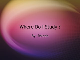 Where Do I Study ? By: Roleah 
