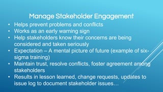 Manage Stakeholder Engagement
• Helps prevent problems and conflicts
• Works as an early warning sign
• Help stakeholders know their concerns are being
considered and taken seriously
• Expectation – A mental picture of future (example of six-
sigma training)
• Maintain trust, resolve conflicts, foster agreement among
stakeholders
• Results in lesson learned, change requests, updates to
issue log to document stakeholder issues…
 