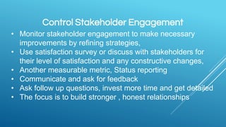 Control Stakeholder Engagement
• Monitor stakeholder engagement to make necessary
improvements by refining strategies,
• Use satisfaction survey or discuss with stakeholders for
their level of satisfaction and any constructive changes,
• Another measurable metric, Status reporting
• Communicate and ask for feedback
• Ask follow up questions, invest more time and get detailed
• The focus is to build stronger , honest relationships
 