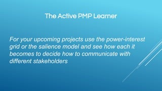 The Active PMP Learner
For your upcoming projects use the power-interest
grid or the salience model and see how each it
becomes to decide how to communicate with
different stakeholders
 