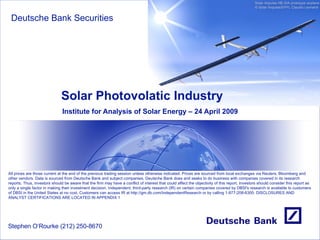 Solar Photovolatic Industry Institute for Analysis of Solar Energy – 24 April 2009 Deutsche Bank Securities Stephen O‘Rourke (212) 250-8670 All prices are those current at the end of the previous trading session unless otherwise indicated. Prices are sourced from local exchanges via Reuters, Bloomberg and other vendors. Data is sourced from Deutsche Bank and subject companies. Deutsche Bank does and seeks to do business with companies covered in its research reports. Thus, investors should be aware that the firm may have a conflict of interest that could affect the objectivity of this report. Investors should consider this report as only a single factor in making their investment decision. Independent, third-party research (IR) on certain companies covered by DBSI's research is available to customers of DBSI in the United States at no cost. Customers can access IR at  http:// gm.db.com/IndependentResearch  or by calling 1-877-208-6300. DISCLOSURES AND ANALYST CERTIFICATIONS ARE LOCATED IN APPENDIX 1 Solar Impulse HB-SIA prototype airplane © Solar Impulse/EPFL Claudio Leonardi  