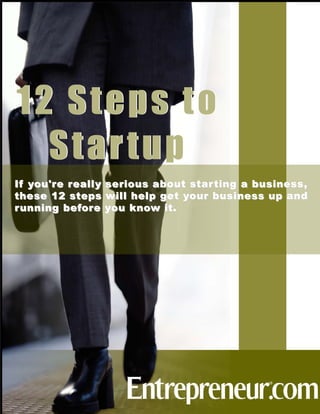 12 Steps to
  Startup
If y ou'r e r eall y   serious a bout star ting a b usiness ,
these 12 ste ps        will help g et y our b usiness up and
r unning bef or e      y ou kno w it.
 