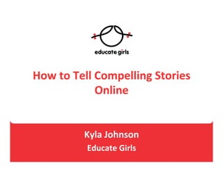 How	
  to	
  Tell	
  Compelling	
  Stories	
  
Online	
  
	
  
	
  
Kyla	
  Johnson	
  	
  
Educate	
  Girls	
  	
  
 