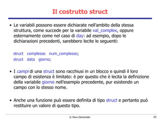 Il costrutto struct Le variabili possono essere dichiarate nell’ambito della stessa struttura,   come succede per la variabile  val_complex , oppure esternamente come nel caso di  day :   ad esempio, dopo le dichiarazioni precedenti, sarebbero lecite le seguenti: struct  complesso  num_complesso; struct  data  giorno; I  campi  di una  struct  sono racchiusi in un blocco e quindi il loro campo di esistenza è limitato: è per questo che è lecita la definizione della variabile  giorno  nell’esempio precedente, pur esistendo un campo con lo stesso nome. Anche una funzione può essere definita di tipo  struct  e pertanto può restituire un valore di questo tipo. 