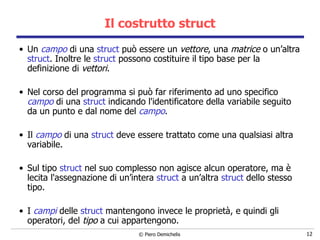 Il costrutto struct Un  campo  di una  struct  può essere un  vettore , una  matrice  o un’altra  struct . Inoltre le  struct  possono costituire il tipo base per la definizione di  vettori .   Nel corso del programma si può far riferimento ad uno specifico  campo  di una  struct  indicando l'identificatore della variabile seguito da un punto e dal nome del  campo .    Il  campo  di una  struct  deve essere trattato come una qualsiasi altra variabile. Sul tipo  struct  nel suo complesso non agisce alcun   operatore, ma è lecita l'assegnazione di un’intera  struct  a un’altra  struct  dello stesso tipo.  I  campi  delle  struct  mantengono invece  le proprietà, e quindi gli operatori, del  tipo  a cui appartengono . 