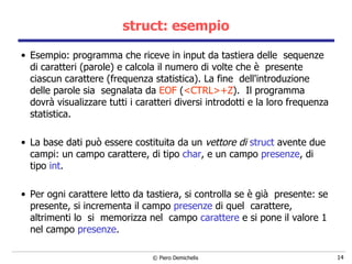 struct: esempio Esempio: programma che riceve in input da tastiera delle  sequenze  di caratteri (parole) e calcola il numero di volte che è  presente ciascun carattere (frequenza statistica). La fine  dell'introduzione  delle parole sia  segnalata da  EOF  ( <CTRL>+Z ).  Il programma dovrà visualizzare tutti i caratteri diversi introdotti e la loro frequenza statistica.   La base dati può essere costituita da un  vettore di  struct  avente due campi: un campo carattere, di tipo  char , e un campo  presenze , di tipo  int .   Per ogni carattere letto da tastiera, si controlla se è già  presente:  s e presente, si incrementa il campo  presenze  di quel  carattere,  altrimenti lo  si  memorizza nel  campo  carattere  e si pone il valore 1 nel campo  presenze . 