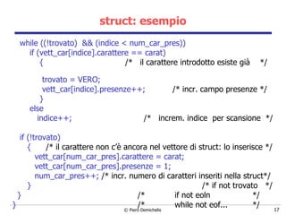 struct: esempio while ((!trovato)  && (indice < num_car_pres)) if (vett_car[indice].carattere == carat) {  /*  il carattere introdotto esiste già  */  trovato = VERO; vett_car[indice].presenze++;  /* incr. campo presenze */ } else indice++;  /*  increm. indice  per scansione  */ if (!trovato) {  /* il carattere non c’è ancora nel vettore di struct: lo inserisce */ vett_car[num_car_pres].carattere = carat; vett_car[num_car_pres].presenze =   1; num_car_pres++;  /* incr. numero di caratteri inseriti nella struct*/ }  /* if not trovato  */ }  /*  if not eoln  */ }  /*  while not eof...  */ 