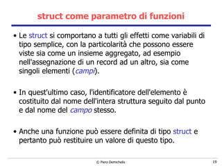 struct come parametro di funzioni Le  struct  si comportano a tutti gli effetti come variabili di tipo semplice, con la particolarità che possono essere viste sia come un insieme aggregato, ad esempio nell'assegnazione di un record ad un altro, sia come singoli elementi ( campi ).    In quest'ultimo caso, l'identificatore dell'elemento  è  costituito dal nome dell'intera struttura seguito dal punto e dal nome   del  campo  stesso.    Anche una funzione può essere definita di tipo  struct  e pertanto può restituire un valore di questo tipo. 