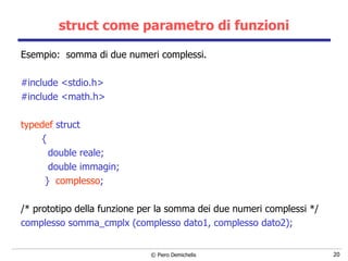 struct come parametro di funzioni Esempio:  somma di due numeri complessi. #include <stdio.h> #include <math.h>   typedef  struct  { double reale; double immagin; }  complesso ; /* prototipo della funzione per la somma dei due numeri complessi */ complesso somma_cmplx (complesso dato1,   complesso dato2);   