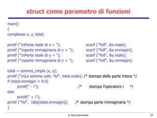 struct come parametro di funzioni main() { complesso x, y, total; printf (“\nParte reale di x = "); scanf ("%lf", &x.reale); printf (“\nparte immaginaria di x = "); scanf ("%lf", &x.immagin); printf (“\nParte reale di y = "); scanf ("%lf", &y.reale); printf (“\nparte immaginaria di y = "); scanf ("%lf", &y.immagin); total = somma_cmplx (x, y); printf (“\nLa somma vale: %f", total.reale);  /* stampa della parte intera */ if (total.immagin < 0.0) printf(" - i");  /*  stampa l’operatore i  */ else printf(" + i"); printf ("%f",  fabs(total.immagin));  /* stampa parte immaginaria */ } 