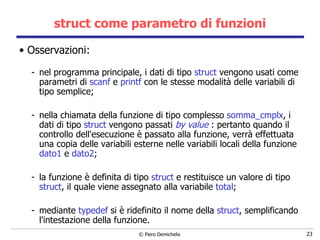 struct come parametro di funzioni Osservazioni:   nel programma principale, i dati di tipo  struct  vengono usati come parametri di  scanf  e  printf  con le stesse modalità delle variabili di tipo semplice; nella chiamata della funzione di tipo complesso  somma_cmplx ,  i  dati di tipo  struct   vengono passati  by value  : pertanto quando il controllo dell'esecuzione è   passato alla funzione, verrà effettuata una copia delle variabili esterne   nelle variabili locali della funzione  dato1  e  dato2 ; la funzione è definita di tipo  struct  e restituisce un valore di tipo  struct , il quale viene assegnato alla variabile  total ; mediante  typedef  si è ridefinito il nome della  struct , semplificando l'intestazione della funzione. 