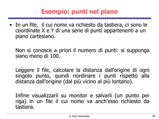 Esempio: punti nel piano In un file,  il cui nome va richiesto da tastiera, ci sono le coordinate X e Y di una serie di punti appartenenti a un piano cartesiano. Non si conosce a priori il numero di punti: si supponga siano meno di 100.   Leggere il file, calcolare la distanza dall'origine di ogni singolo punto, quindi riordinare i punti rispetto alla distanza dall'origine (dal più vicino al più lontano). Infine visualizzarli su monitor e salvarli (un punto per riga) in un file il cui nome va anch’esso richiesto da tastiera. 