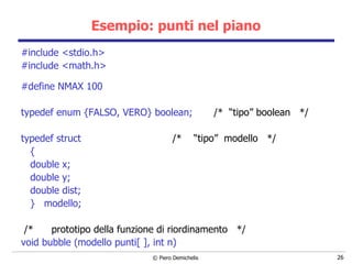 Esempio: punti nel piano #include <stdio.h> #include <math.h> #define NMAX 100 typedef enum {FALSO, VERO} boolean;  /*  “tipo” boolean  */   typedef struct  /*  “tipo”  modello  */ { double x; double y; double dist; }  modello; /*  prototipo della funzione di riordinamento  */ void bubble (modello punti[ ], int n) 