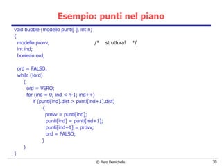 Esempio: punti nel piano void bubble (modello punti[ ], int n) {  modello provv;  /*  struttura!  */ int ind;  boolean ord; ord = FALSO; while (!ord)  { ord = VERO; for (ind = 0; ind < n-1; ind++) if (punti[ind].dist > punti[ind+1].dist)   { provv = punti[ind];   punti[ind] = punti[ind+1];   punti[ind+1] = provv;   ord = FALSO;   } } } 