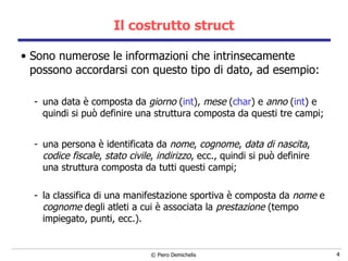 Il costrutto struct Sono numerose le informazioni che intrinsecamente possono accordarsi con questo tipo di dato, ad esempio: una data è composta da  giorno  ( int ),  mese  ( char ) e  anno  ( int ) e quindi si può definire una struttura composta da questi tre campi; una persona è identificata da  nome ,  cognome ,  data di nascita ,  codice fiscale ,  stato civile ,  indirizzo , ecc., quindi si può definire una struttura composta da tutti questi campi; la classifica di una manifestazione sportiva è composta da  nome  e  cognome  degli atleti a cui è associata la  prestazione  (tempo impiegato, punti, ecc.). 