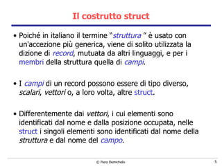 Il costrutto struct Poiché in italiano il termine “ struttura  ” è usato con un'accezione più   generica, viene di solito utilizzata la dizione di   record , mutuata da altri linguaggi, e per i  membri  della struttura quella di  campi . I  campi  di un record possono essere di tipo diverso,  scalari ,  vettori  o, a loro volta, altre  struct .    Differentemente dai  vettori , i cui elementi sono identificati dal nome e dalla posizione occupata,   nelle  struct  i singoli elementi sono identificati dal nome della  struttura  e dal nome del  campo .   