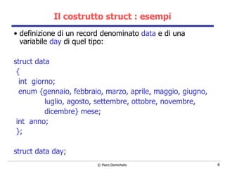 Il costrutto struct : esempi definizione di un record denominato  data  e di una variabile  day  di quel tipo: struct data  { int  giorno; enum {gennaio, febbraio, marzo, aprile, maggio, giugno, luglio, agosto, settembre, ottobre, novembre, dicembre} mese; int  anno; }; struct data day; 