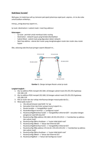 Studi Kasus “ip route”

Wah guys, ini materinya sulit ya, kemaren pak opeck jelasinnya cepet puol…express…ini ne aku coba
untuk buatkan artikelnya…

Intinya,,,sintag dasarnya seperti ini…

Ip route <destination> <subnet mask> <next hop address>

Keterangan :
   - Ip route : perintah untuk membuat static routing
   - Destination : network tujuan yang hendak ditambahkan
   - Subnet Mask : subnet mask yang digunakan dalam network
   - Next hop address : alamat dari router yang menghubungkan router dan router atau router
       tujuan

Oke, sekarang coba kita buat jaringan seperti dibawah ini…




                            Gambar 1 : Design Jaringan Router untuk ip route

Langkah-langkah :
   1. Atur ip address PC01 menjadi 192.168.1.10 dengan subnet mask 255.255.255.0 gateway
       192.168.1.20
   2. Atur ip address PC02 menjadi 192.168.2.10 dengan subnet mask 255.255.255.0 gateway
       192.168.2.20
   3. Klik 2x router dan atur setiap interfacenya dengan masuk pada tab CLI…
   4. Misal pada router 0 :
           a. Jika ada pertanyaan awal ketik ‘no’ aja
           b. Kemudian Enter dan Enter sampai muncul seperti ini…
           c. Router>enable --> ‘mengaktifkan router’
           d. Router#configure terminal --> ‘configurasi router’
           e. Router(config)#interface fa 0/0 --> ‘mengaktifkan ethernet 0/0’ – sesuaikan dengan
               pengaturan awal 0/0 atau 0/1’
           f. Router(config-if)#ip address 192.168.1.20 255.255.255.0 --> ‘memberikan ip address
               dan subnet mask’
           g. Router(config-if)#no shutdown --> ‘router tidak boleh mati’
           h. Router(config-if)#exit --> ‘keluar dari Ethernet 0/0’
           i. Router(config)#interface fa 0/1 --> ‘mengaktifkan Ethernet 0/1’
           j. Router(config-if)#ip address 172.16.10.1 255.255.255.252 --> ‘memberikan ip address
               dan subnet mask’
           k. Router(config-if)#no shutdown --> ‘router tidak boleh mati’
           l. Router(config-if)#exit --> ‘keluar dari Ethernet 0/1’
           m. Router(config)#exit --> ‘keluar dari konfigurasi router’
 