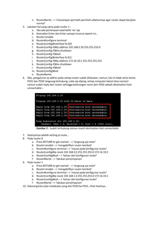 n. Router#write --> ‘menyimpan perintah-perintah sebelumnya agar router dapat berjalan
          normal’
5. Lakukan hal yang sama pada router 1 :
       a. Jika ada pertanyaan awal ketik ‘no’ aja
       b. Kemudian Enter dan Enter sampai muncul seperti ini…
       c. Router>enable
       d. Router#configure terminal
       e. Router(config)#interface fa 0/0
       f. Router(config-if)#ip address 192.168.2.20 255.255.255.0
       g. Router(config-if)#no shutdown
       h. Router(config-if)#exit
       i. Router(config)#interface fa 0/1
       j. Router(config-if)#ip address 172.16.10.2 255.255.255.252
       k. Router(config-if)#no shutdown
       l. Router(config-if)#exit
       m. Router(config)#exit
       n. Router#write
6. Oke, pengaturan ip addres pada setiap router sudah dilakukan, namun, hal ini tidak serta merta
   PC01 dan PC02 langsung terhubung, coba aja diping, setiap computer belum bisa connect
   namun sudah reply dari router sehingga keterangan resmi dari PC02 adalah destination host
   unreachable…




           Gambar 2 : Sudah terhubung namun masih destination host unreachable

7. Selanjutnya adalah setting ip route…
8. Pada router 0
       a. Press RETURN to get started. --> ‘langsung aja enter’
       b. Router>enable --> ‘mengaktifkan router kembali’
       c. Router#configure terminal --> ‘masuk pada konfigurasi router’
       d. Router(config)#ip route 192.168.2.0 255.255.255.0 172.16.10.2
       e. Router(config)#exit --> ‘keluar dari konfigurasi router’
       f. Router#write --> ‘lakukan penyimpanan’
9. Pada router 1
       a. Press RETURN to get started. --> ‘langsung aja enter’
       b. Router>enable --> ‘mengaktifkan router kembali’
       c. Router#configure terminal --> ‘masuk pada konfigurasi router’
       d. Router(config)#ip route 192.168.1.0 255.255.255.0 172.16.10.1
       e. Router(config)#exit --> ‘keluar dari konfigurasi router’
       f. Router#write --> ‘lakukan penyimpanan’
10. Sekarang kita coba melakukan ping dari PC02 ke PC01…lihat hasilnya…
 