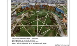 digitalunion.osu.edu
The Gigapan camera mount has 3 operations;
-a left-right motor for horizontal panning,
-An up-down motor for vertical movement, and
-a servo which presses down on the camera’s shutter button.
 