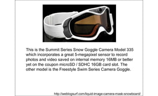 This is the Summit Series Snow Goggle Camera Model 335
which incorporates a great 5-megapixel sensor to record
photos and video saved on internal memory 16MB or better
yet on the coupon microSD / SDHC 16GB card slot. The
other model is the Freestyle Swim Series Camera Goggle.
http://weblogsurf.com/liquid-image-camera-mask-snowboard/
 