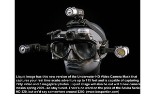 Liquid Image has this new version of the Underwater HD Video Camera Mask that
captures your real time scuba adventure up to 115 feet and is capable of capturing
720p video and 5 megapixel photos. Liquid Image will also be out will 3 new camera
masks spring 2009...so stay tuned. There's no word on the price of the Scuba Series
HD 320, but we'd say somewhere around $200. (www.besportier.com)
 