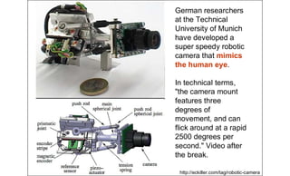 German researchers
at the Technical
University of Munich
have developed a
super speedy robotic
camera that mimics
the human eye.
In technical terms,
"the camera mount
features three
degrees of
movement, and can
flick around at a rapid
2500 degrees per
second." Video after
the break.
http://eckiller.com/tag/robotic-camera
 
