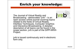 Enrich your knowledge:
The Journal of Virtual Reality and
Broadcasting - abbreviated "jvrb" - is an
open access online journal covering topics
related to the fields of Virtual Reality,
Interface Techniques, Computer Graphics
and Interactive Broadcasting. A detailed
description of all topics can be found in the
scope section. jvrb is part of the DiPP-NRW-
Project.
jvrb is issued continuously and in electronic
form only.
wikipedia
 