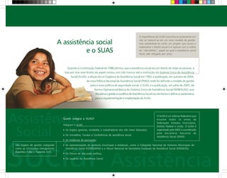 A assistência social
e o SUAS
Quando a Constituição Federal de 1988 afirmou que a assistência social era um direito de todas as pessoas, a
luta por tirar esse direito do papel contou com três marcos até a instituição do Sistema Único de Assistência
Social (SUAS): a edição da Lei Orgânica da Assistência Social em 1993; a publicação, em outubro de 2004,
da nova Política Nacional de Assistência Social (PNAS) onde foi definido o modelo de gestão
para a nova política de seguridade social, o SUAS; e a publicação, em julho de 2005, da
Norma Operacional Básica do Sistema Único de Assistência Social (NOB/SUAS), que
disciplina a gestão e a política de Assistência Social nos territórios e define os parâmetros
para a regulamentação e implantação do SUAS.
Quem integra o SUAS?
Integram o SUAS:
Os órgãos gestores, entidades e trabalhadores dos três entes federados;
Os Conselhos, Fundos e Conferências de assistência social;
As Instâncias de pactuação;
As representações de gestores municipais e estaduais, como o Colegiado Nacional de Gestores Municipais de
Assistência Social (CONGEMAS) e o Fórum Nacional de Secretários Estaduais de Assistência Social (FONSEAS);
Os Fóruns de discussão política;
Os usuários da Assistência Social.
A importância do SUAS encontra-se justamente em
não só traduzir-se em um novo modelo de gestão,
mas estabelecer-se como um projeto que busca e
materializa o direito social e a ruptura com a esfera
do “não-direito”, papel ao qual a assistência social
havia sido relegada por anos.
São órgãos de gestão colegiada
como as Comissões Intergestores
Bipartites (CIBs) e Tripartite (CIT).
O SUAS é um sistema federativo que
envolve todos os entes da
federação: Estados, municípios,
Distrito Federal e União. O SUAS é
organizado pelo MDS e coordenado
pela Secretaria Nacional de
Assistência Social (SNAS).
 