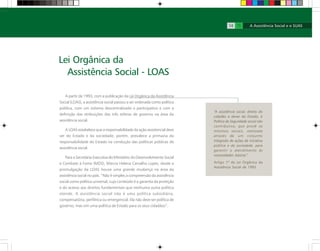 A partir de 1993, com a publicação da Lei Orgânica da Assistência
Social (LOAS), a assistência social passou a ser ordenada como política
pública, com um sistema descentralizado e participativo e com a
definição das atribuições das três esferas de governo na área da
assistência social.
A LOAS estabelece que a responsabilidade da ação assistencial deve
ser do Estado e da sociedade, porém, prevalece a primazia da
responsabilidade do Estado na condução das políticas públicas de
assistência social.
Para a Secretária-Executiva do Ministério do Desenvolvimento Social
e Combate à Fome (MDS), Márcia Helena Carvalho Lopes, desde a
promulgação da LOAS houve uma grande mudança na área da
assistência social no país. “Não é simples a compreensão da assistência
social como política universal, cujo conteúdo é a garantia da proteção
e do acesso aos direitos fundamentais que nenhuma outra política
atende. A assistência social não é uma política subsidiária,
compensatória, periférica ou emergencial. Ela não deve ser política de
governo, mas sim uma política de Estado para os seus cidadãos”.
Lei Orgânica da
Assistência Social - LOAS
“A assistência social, direito do
cidadão e dever do Estado, é
Política de Seguridade social não
contributiva, que provê os
mínimos sociais, realizada
através de um conjunto
integrado de ações de iniciativa
pública e da sociedade, para
garantir o atendimento às
necessidades básicas”.
Artigo 1º da Lei Orgânica da
Assistência Social de 1993
14 15
 